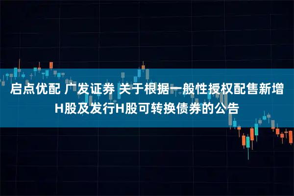启点优配 广发证券 关于根据一般性授权配售新增H股及发行H股可转换债券的公告