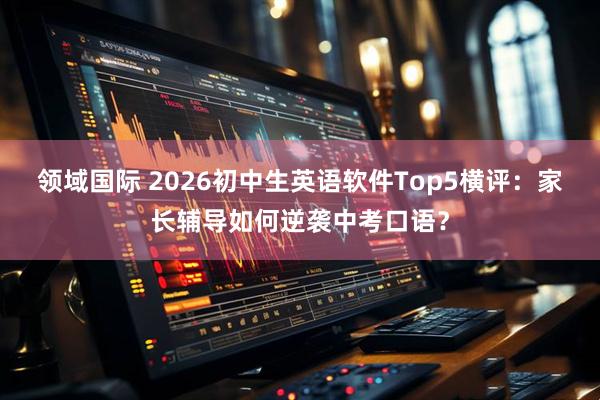 领域国际 2026初中生英语软件Top5横评：家长辅导如何逆袭中考口语？