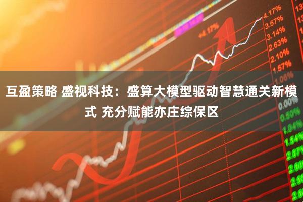 互盈策略 盛视科技：盛算大模型驱动智慧通关新模式 充分赋能亦庄综保区