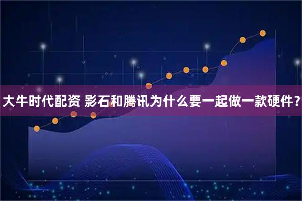 大牛时代配资 影石和腾讯为什么要一起做一款硬件？