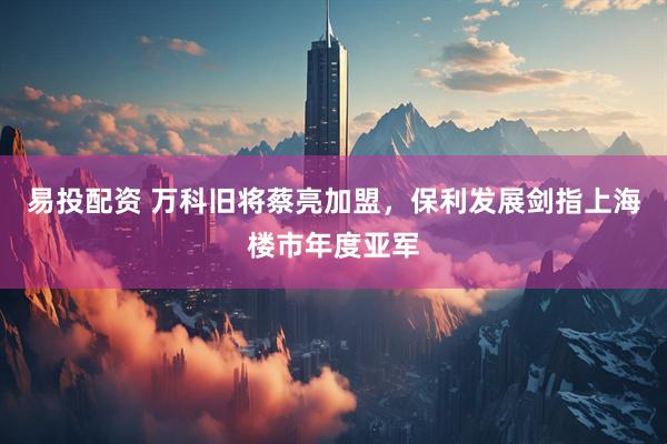 易投配资 万科旧将蔡亮加盟，保利发展剑指上海楼市年度亚军