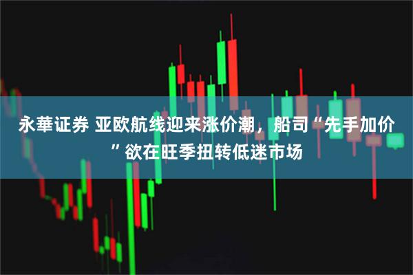 永華证券 亚欧航线迎来涨价潮，船司“先手加价”欲在旺季扭转低迷市场