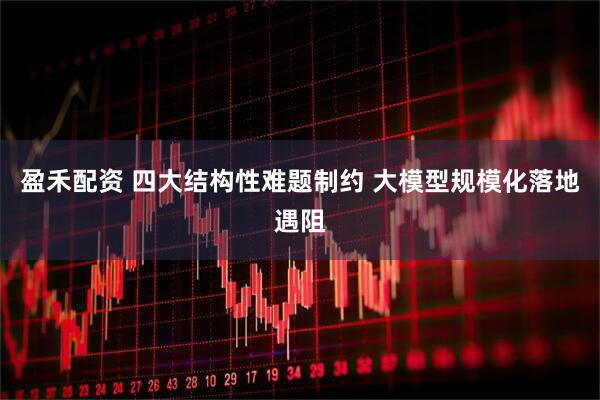 盈禾配资 四大结构性难题制约 大模型规模化落地遇阻