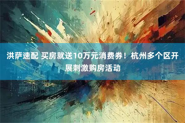 洪萨速配 买房就送10万元消费券！杭州多个区开展刺激购房活动