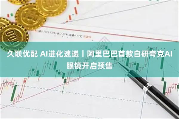 久联优配 AI进化速递丨阿里巴巴首款自研夸克AI眼镜开启预售