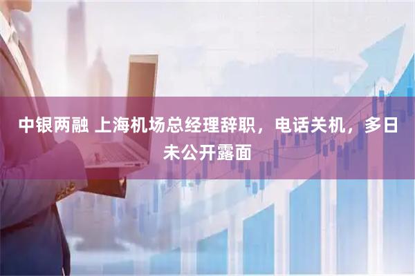 中银两融 上海机场总经理辞职，电话关机，多日未公开露面