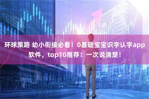 环球策路 幼小衔接必看！0基础宝宝识字认字app软件，top10推荐！一次说清楚！