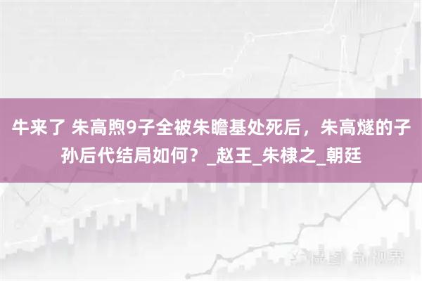牛来了 朱高煦9子全被朱瞻基处死后，朱高燧的子孙后代结局如何？_赵王_朱棣之_朝廷