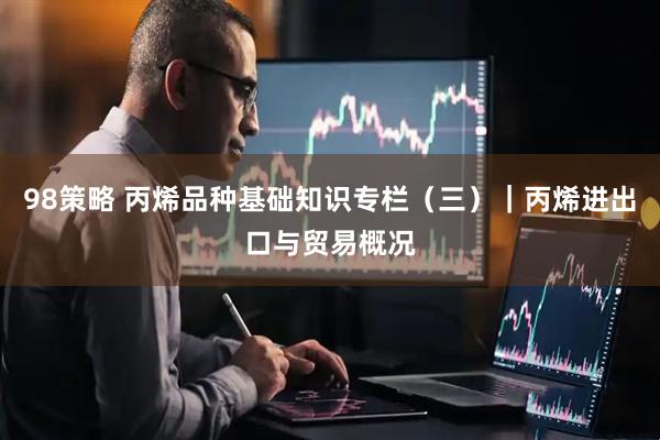 98策略 丙烯品种基础知识专栏（三）｜丙烯进出口与贸易概况